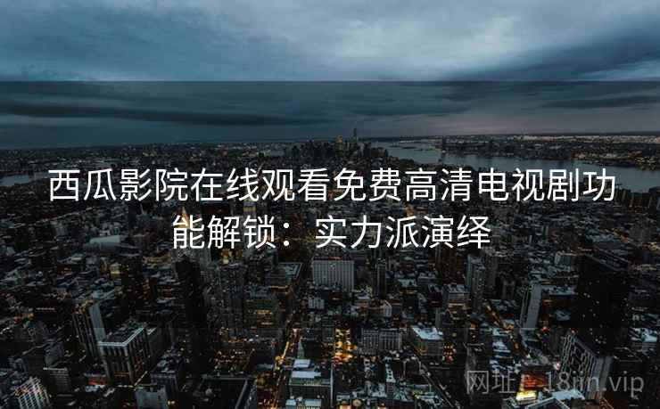 西瓜影院在线观看免费高清电视剧功能解锁：实力派演绎