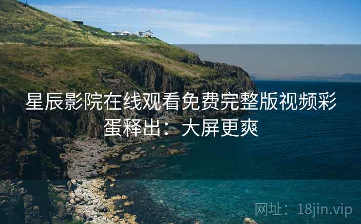 星辰影院在线观看免费完整版视频彩蛋释出：大屏更爽