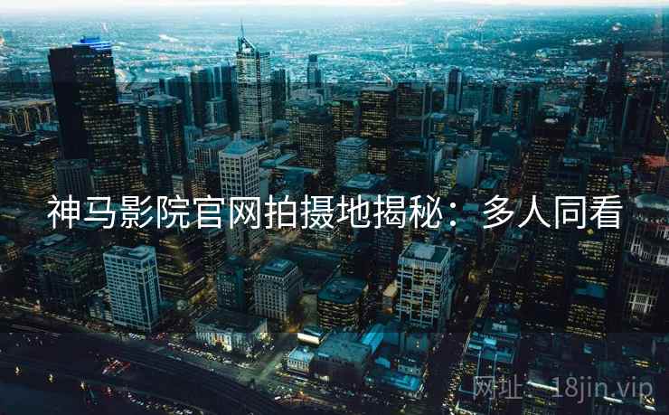 神马影院官网拍摄地揭秘：多人同看