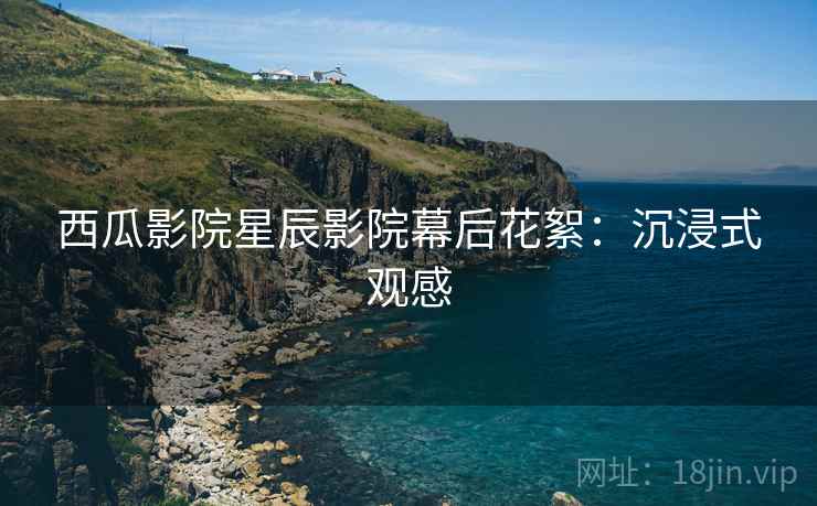 西瓜影院星辰影院幕后花絮：沉浸式观感