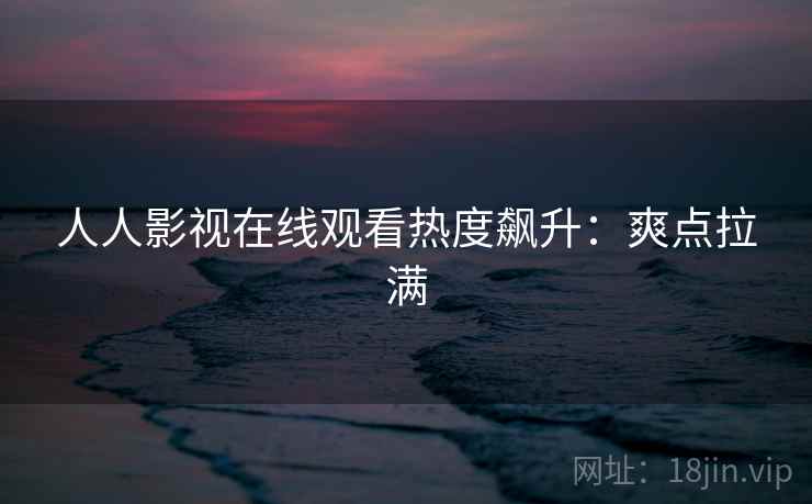 人人影视在线观看热度飙升：爽点拉满