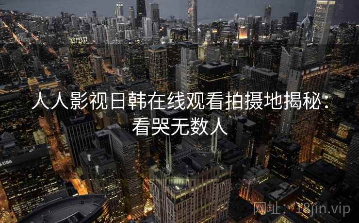 人人影视日韩在线观看拍摄地揭秘：看哭无数人